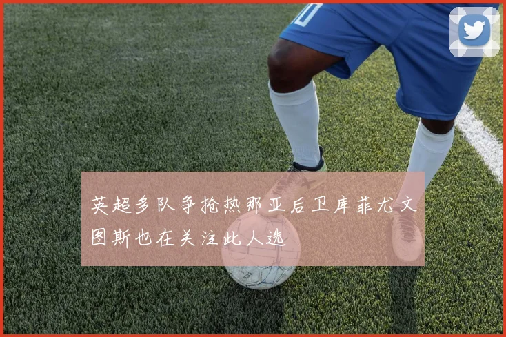 英超多队争抢热那亚后卫库菲尤文图斯也在关注此人选