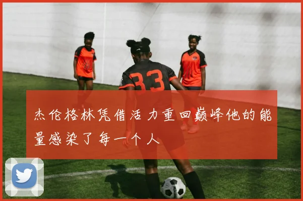杰伦格林凭借活力重回巅峰他的能量感染了每一个人