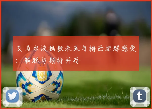 艾马尔谈执教未来与梅西进球感受：解脱与期待并存