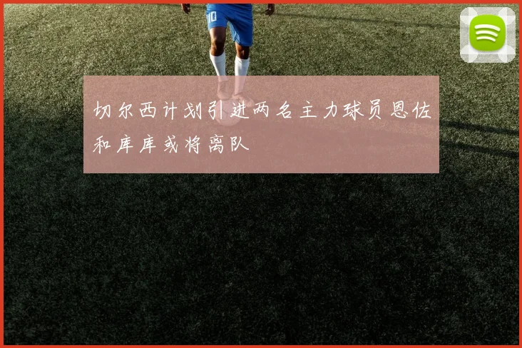切尔西计划引进两名主力球员恩佐和库库或将离队