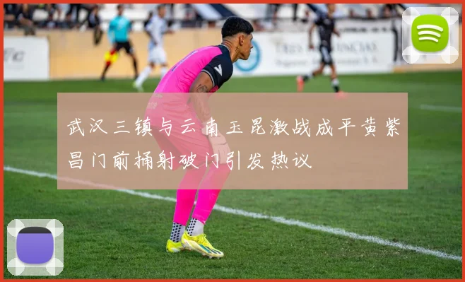 武汉三镇与云南玉昆激战成平黄紫昌门前捅射破门引发热议