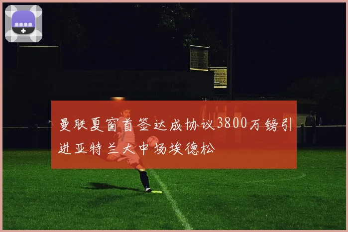 曼联夏窗首签达成协议3800万镑引进亚特兰大中场埃德松