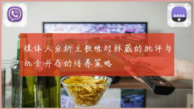 媒体人分析主教练对林葳的批评与机会并存的培养策略