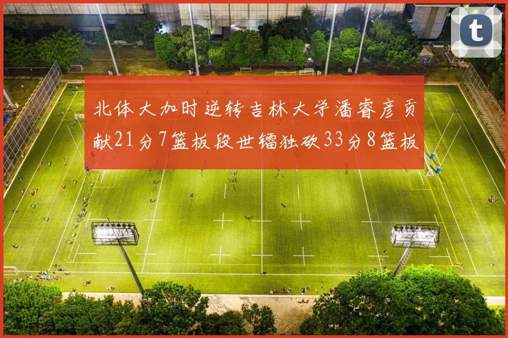 北体大加时逆转吉林大学潘睿彦贡献21分7篮板段世镭独砍33分8篮板表现抢眼