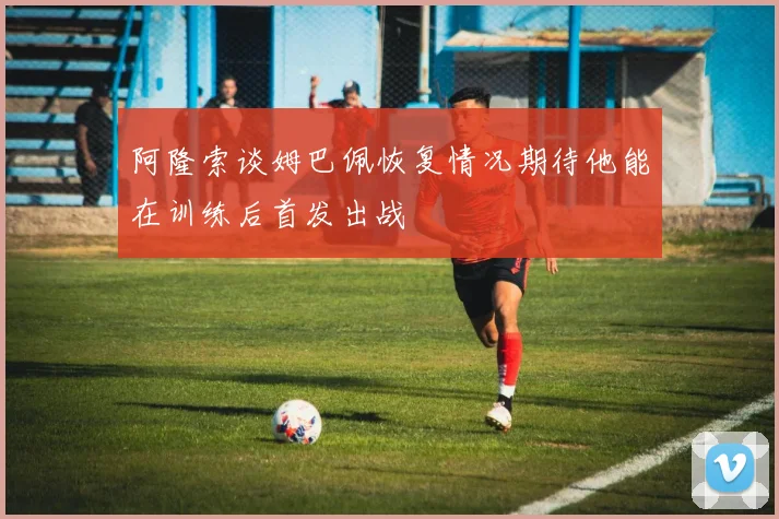 阿隆索谈姆巴佩恢复情况期待他能在训练后首发出战